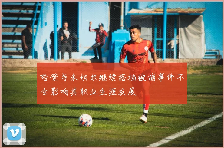哈登与米切尔继续搭档被捕事件不会影响其职业生涯发展