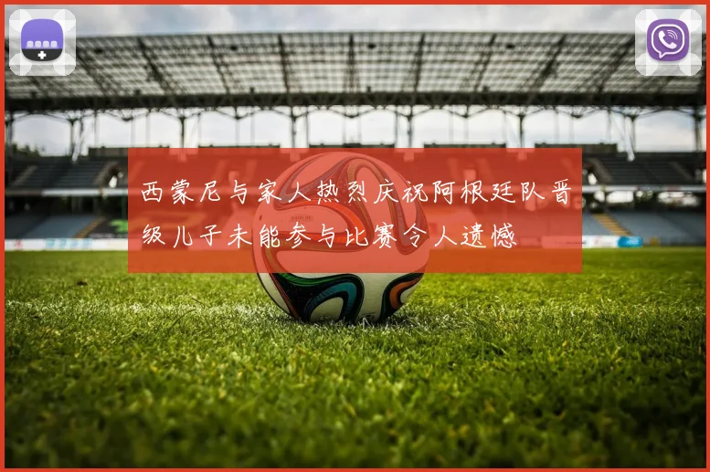 西蒙尼与家人热烈庆祝阿根廷队晋级儿子未能参与比赛令人遗憾