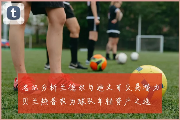 名记分析兰德尔与迪文可交易潜力贝兰热香农为球队年轻资产之选