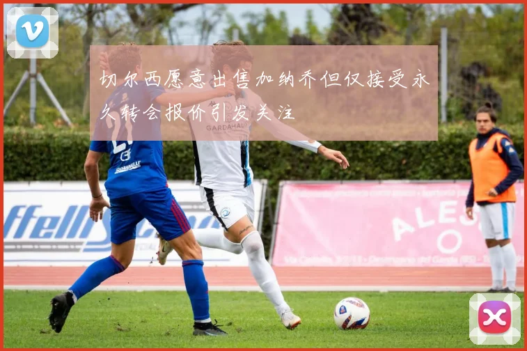 切尔西愿意出售加纳乔但仅接受永久转会报价引发关注