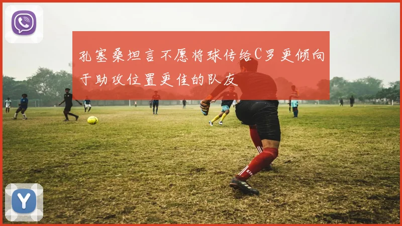 孔塞桑坦言不愿将球传给C罗更倾向于助攻位置更佳的队友