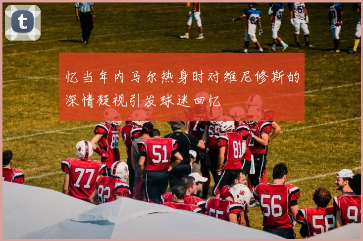 忆当年内马尔热身时对维尼修斯的深情凝视引发球迷回忆