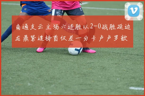 南通支云主场六连胜以2-0战胜延边龙鼎紧追榜首仅差一分卡卢卢罗歆破门助力