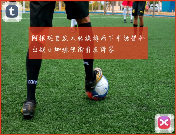 阿根廷首发大轮换梅西下半场替补出战小蜘蛛领衔首发阵容