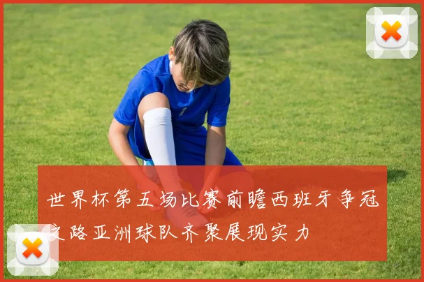 世界杯第五场比赛前瞻西班牙争冠之路亚洲球队齐聚展现实力