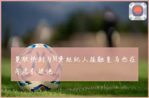 曼联热刺与M费经纪人接触皇马也在考虑引进他