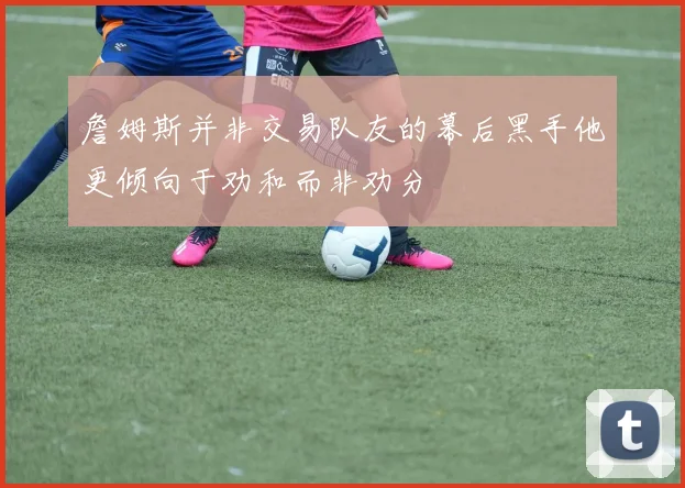 詹姆斯并非交易队友的幕后黑手他更倾向于劝和而非劝分