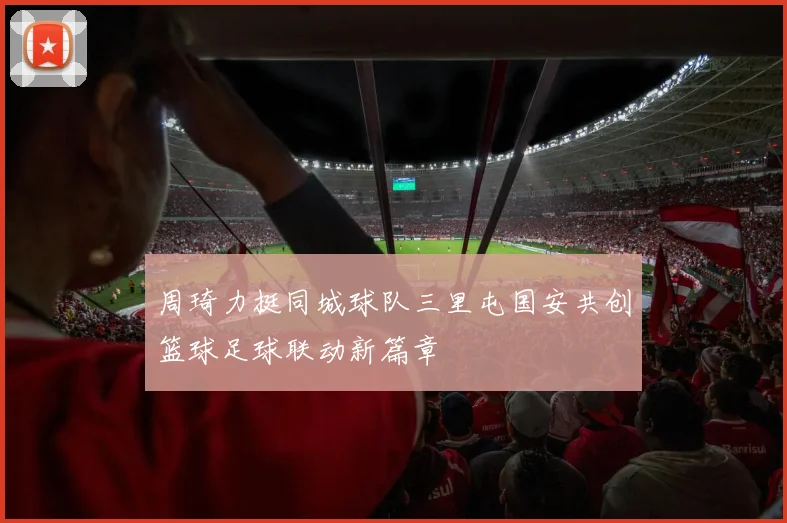 周琦力挺同城球队三里屯国安共创篮球足球联动新篇章