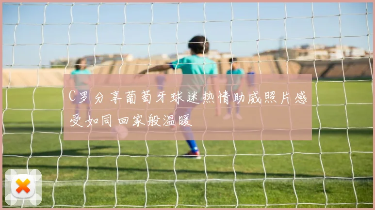 C罗分享葡萄牙球迷热情助威照片感受如同回家般温暖