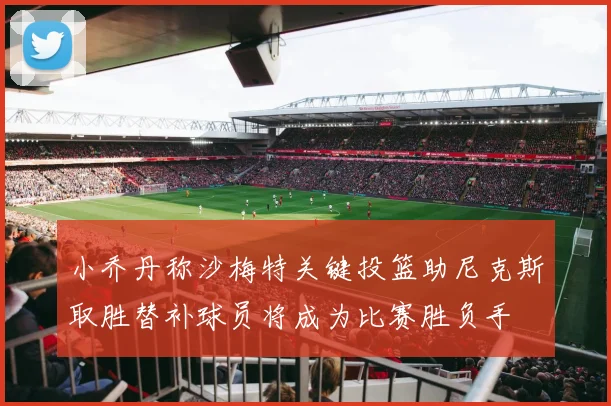 小乔丹称沙梅特关键投篮助尼克斯取胜替补球员将成为比赛胜负手