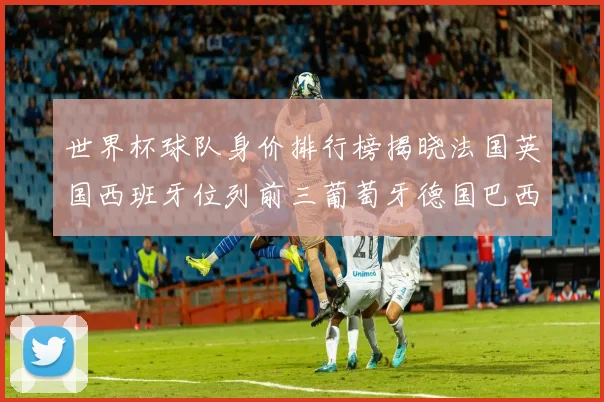 世界杯球队身价排行榜揭晓法国英国西班牙位列前三葡萄牙德国巴西身价均超九亿欧元