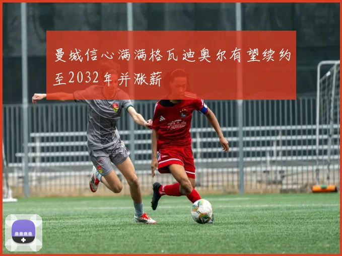 曼城信心满满格瓦迪奥尔有望续约至2032年并涨薪