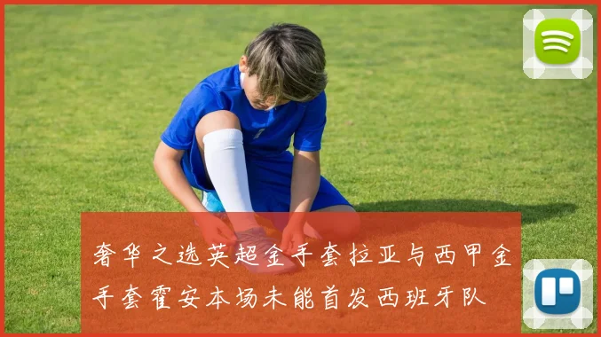 奢华之选英超金手套拉亚与西甲金手套霍安本场未能首发西班牙队