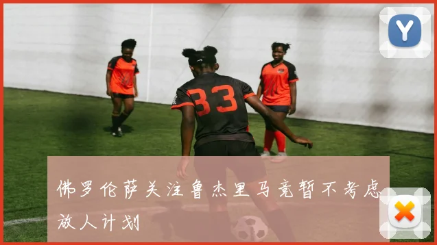 佛罗伦萨关注鲁杰里马竞暂不考虑放人计划