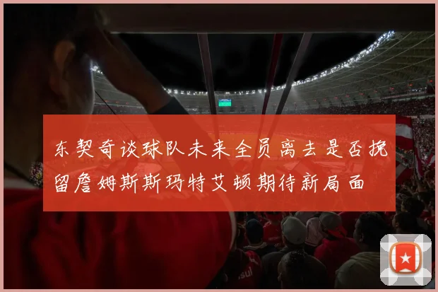 东契奇谈球队未来全员离去是否挽留詹姆斯斯玛特艾顿期待新局面