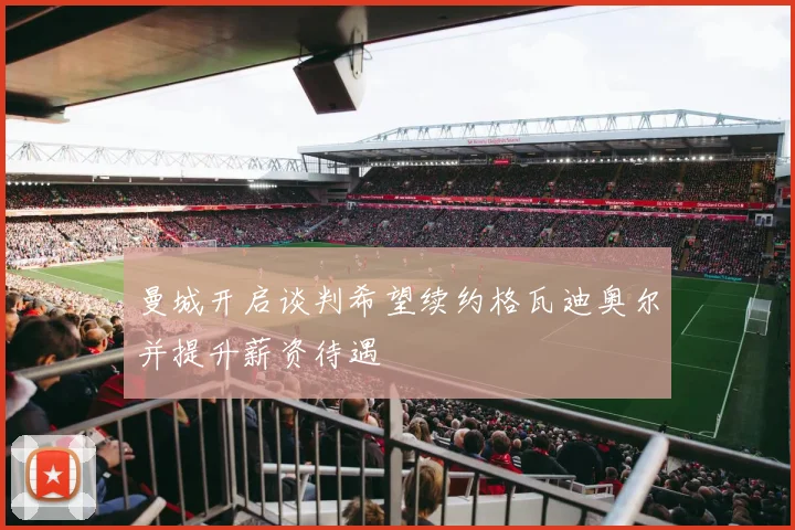 曼城开启谈判希望续约格瓦迪奥尔并提升薪资待遇