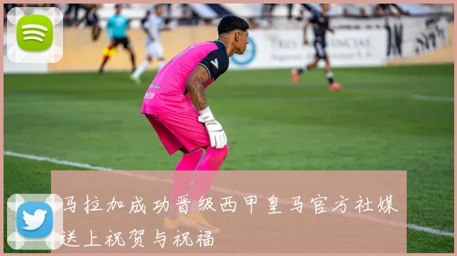马拉加成功晋级西甲皇马官方社媒送上祝贺与祝福