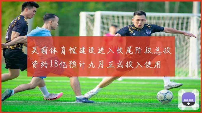 吴前体育馆建设进入收尾阶段总投资约18亿预计九月正式投入使用