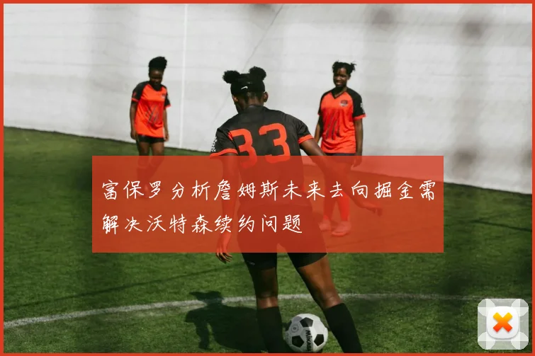 富保罗分析詹姆斯未来去向掘金需解决沃特森续约问题
